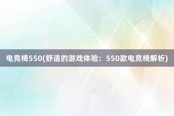 电竞椅550(舒适的游戏体验：550款电竞椅解析)