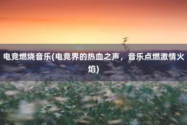 电竞燃烧音乐(电竞界的热血之声，音乐点燃激情火焰)