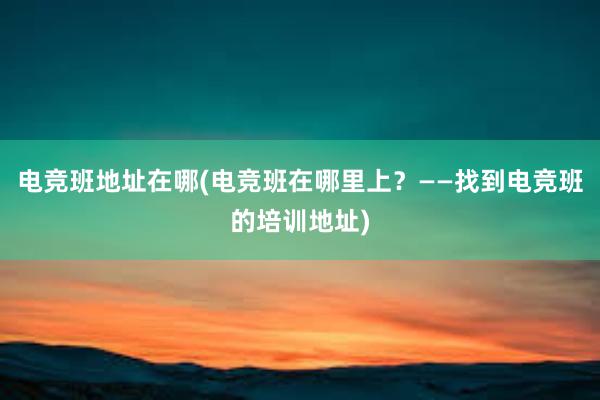 电竞班地址在哪(电竞班在哪里上？——找到电竞班的培训地址)