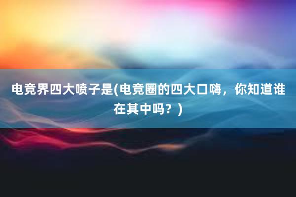 电竞界四大喷子是(电竞圈的四大口嗨，你知道谁在其中吗？)