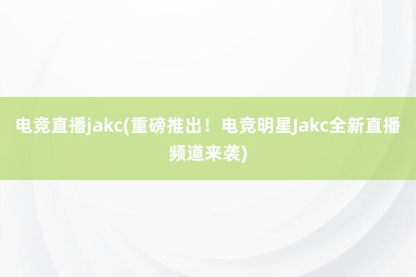 电竞直播jakc(重磅推出！电竞明星Jakc全新直播频道来袭)