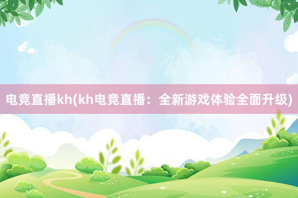 电竞直播kh(kh电竞直播：全新游戏体验全面升级)