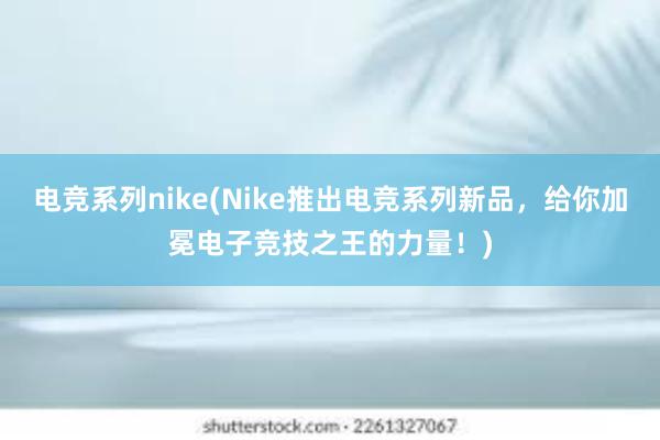 电竞系列nike(Nike推出电竞系列新品，给你加冕电子竞技之王的力量！)