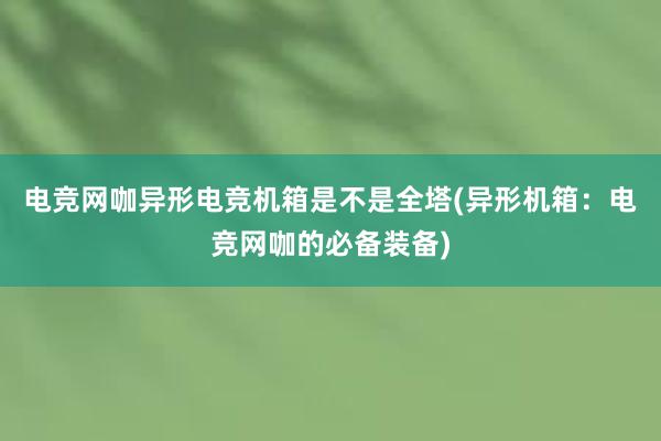 电竞网咖异形电竞机箱是不是全塔(异形机箱：电竞网咖的必备装备)