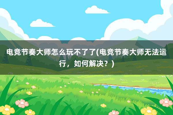 电竞节奏大师怎么玩不了了(电竞节奏大师无法运行，如何解决？)