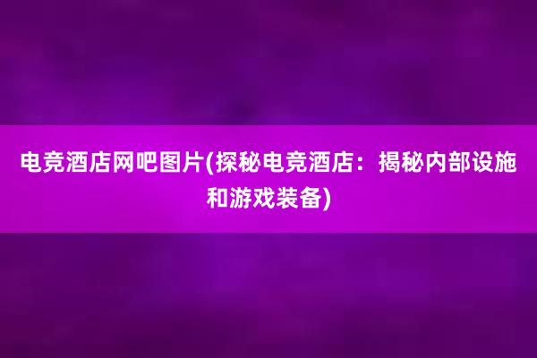 电竞酒店网吧图片(探秘电竞酒店：揭秘内部设施和游戏装备)