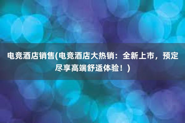 电竞酒店销售(电竞酒店大热销：全新上市，预定尽享高端舒适体验！)