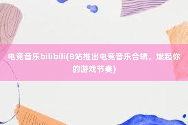 电竞音乐bilibili(B站推出电竞音乐合辑，燃起你的游戏节奏)