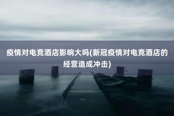 疫情对电竞酒店影响大吗(新冠疫情对电竞酒店的经营造成冲击)