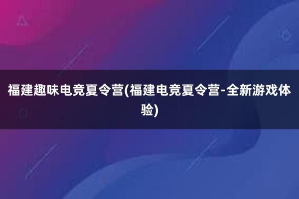 福建趣味电竞夏令营(福建电竞夏令营-全新游戏体验)