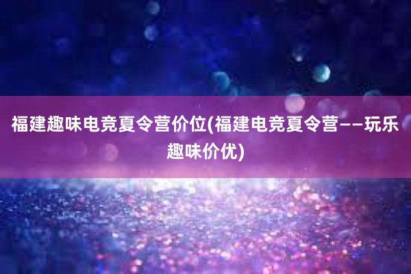 福建趣味电竞夏令营价位(福建电竞夏令营——玩乐趣味价优)