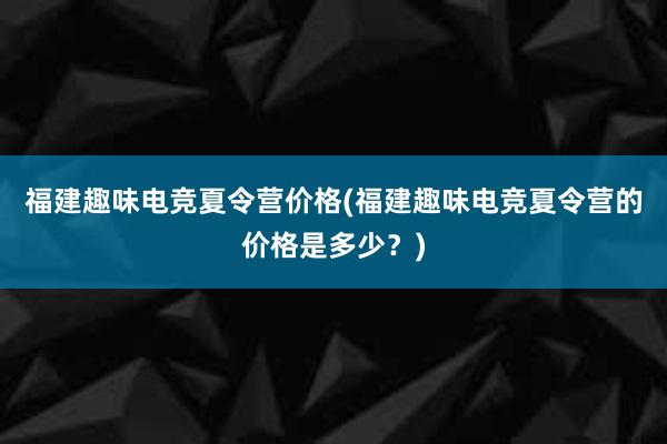 福建趣味电竞夏令营价格(福建趣味电竞夏令营的价格是多少？)