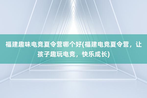 福建趣味电竞夏令营哪个好(福建电竞夏令营，让孩子趣玩电竞，快乐成长)