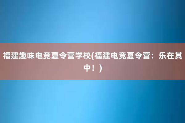 福建趣味电竞夏令营学校(福建电竞夏令营：乐在其中！)