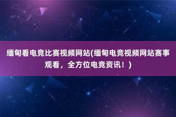 缅甸看电竞比赛视频网站(缅甸电竞视频网站赛事观看，全方位电竞资讯！)