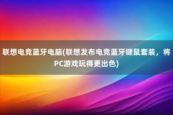 联想电竞蓝牙电脑(联想发布电竞蓝牙键鼠套装，将PC游戏玩得更出色)