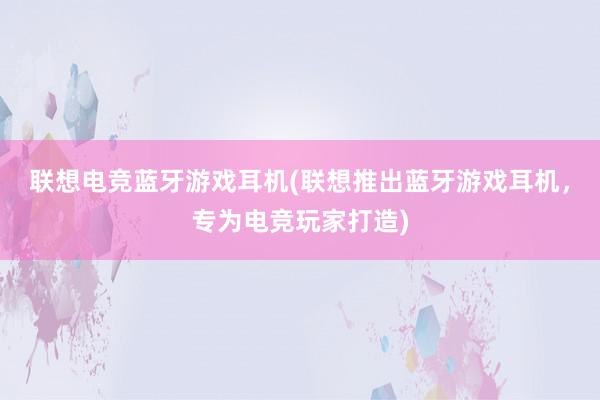 联想电竞蓝牙游戏耳机(联想推出蓝牙游戏耳机，专为电竞玩家打造)