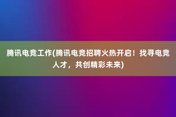 腾讯电竞工作(腾讯电竞招聘火热开启！找寻电竞人才，共创精彩未来)