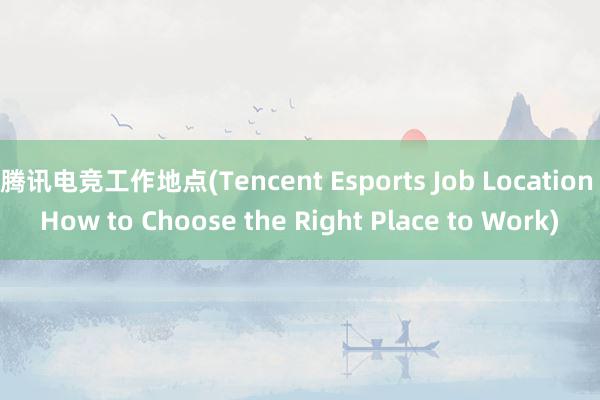 腾讯电竞工作地点(Tencent Esports Job Location How to Choose the Right Place to Work)