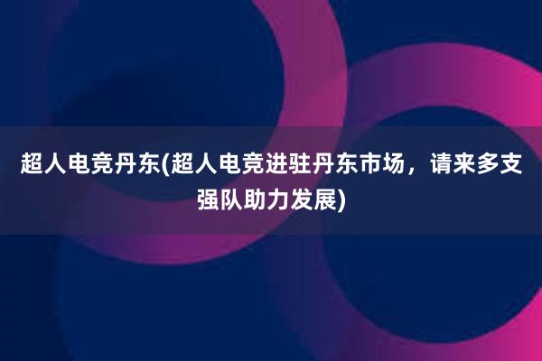 超人电竞丹东(超人电竞进驻丹东市场，请来多支强队助力发展)