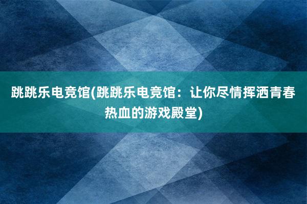 跳跳乐电竞馆(跳跳乐电竞馆：让你尽情挥洒青春热血的游戏殿堂)