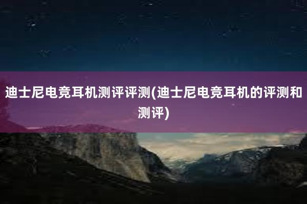 迪士尼电竞耳机测评评测(迪士尼电竞耳机的评测和测评)