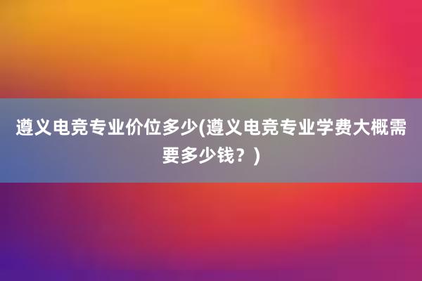 遵义电竞专业价位多少(遵义电竞专业学费大概需要多少钱？)