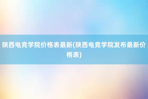 陕西电竞学院价格表最新(陕西电竞学院发布最新价格表)