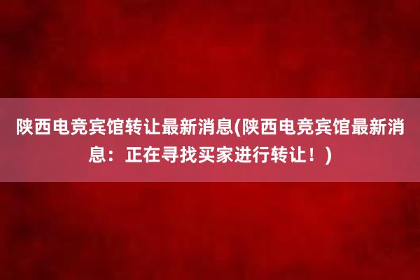 陕西电竞宾馆转让最新消息(陕西电竞宾馆最新消息：正在寻找买家进行转让！)