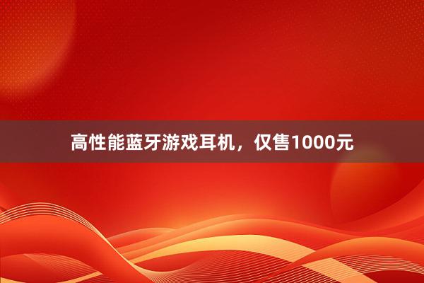 高性能蓝牙游戏耳机，仅售1000元