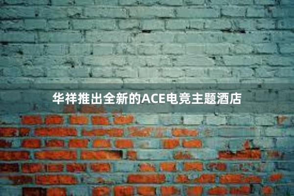 华祥推出全新的ACE电竞主题酒店