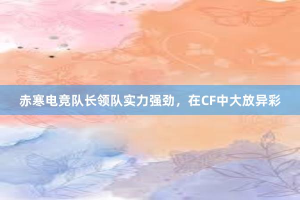 赤寒电竞队长领队实力强劲，在CF中大放异彩