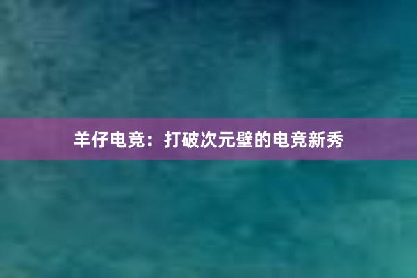 羊仔电竞：打破次元壁的电竞新秀