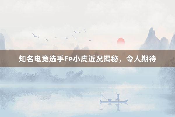 知名电竞选手Fe小虎近况揭秘，令人期待