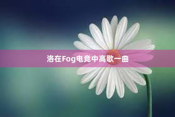 洛在Fog电竞中高歌一曲