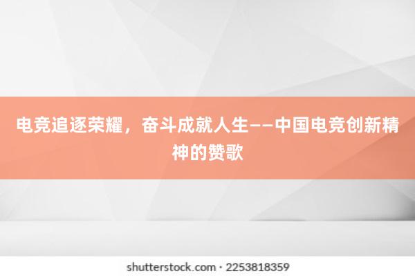 电竞追逐荣耀，奋斗成就人生——中国电竞创新精神的赞歌