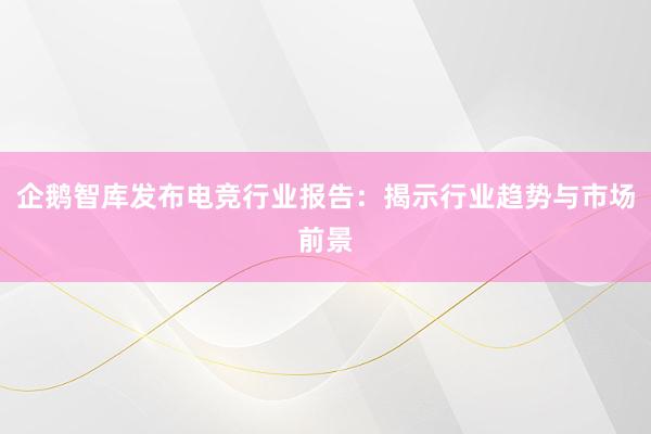 企鹅智库发布电竞行业报告：揭示行业趋势与市场前景