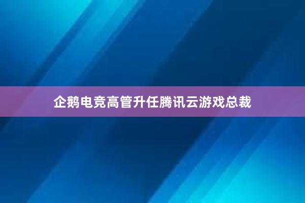 企鹅电竞高管升任腾讯云游戏总裁