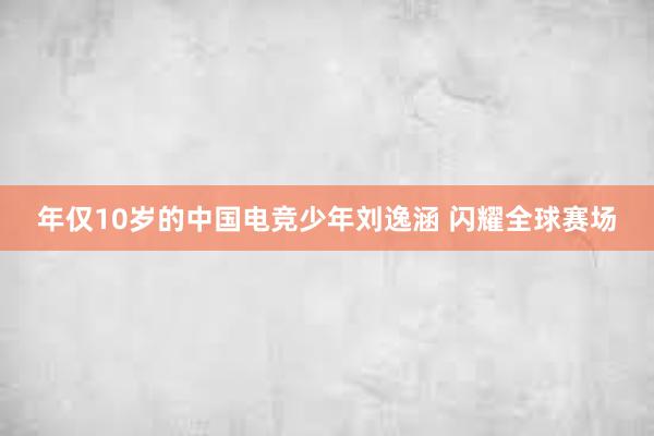 年仅10岁的中国电竞少年刘逸涵 闪耀全球赛场