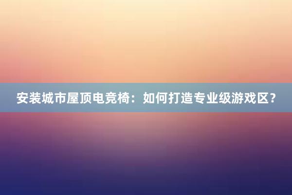 安装城市屋顶电竞椅：如何打造专业级游戏区？