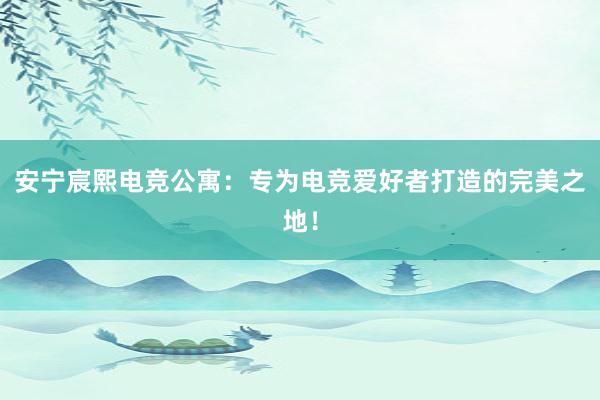 安宁宸熙电竞公寓：专为电竞爱好者打造的完美之地！