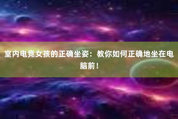 室内电竞女孩的正确坐姿：教你如何正确地坐在电脑前！