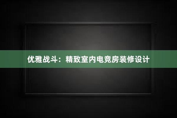 优雅战斗：精致室内电竞房装修设计