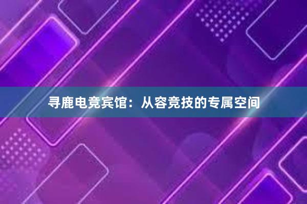 寻鹿电竞宾馆：从容竞技的专属空间