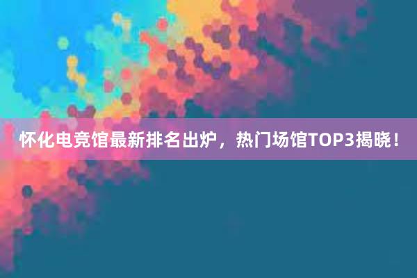 怀化电竞馆最新排名出炉，热门场馆TOP3揭晓！