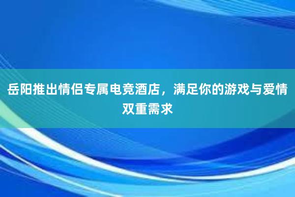 岳阳推出情侣专属电竞酒店，满足你的游戏与爱情双重需求