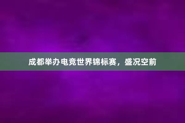 成都举办电竞世界锦标赛，盛况空前