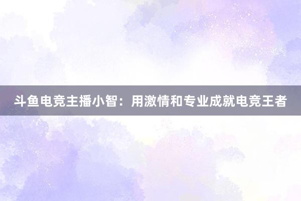 斗鱼电竞主播小智：用激情和专业成就电竞王者