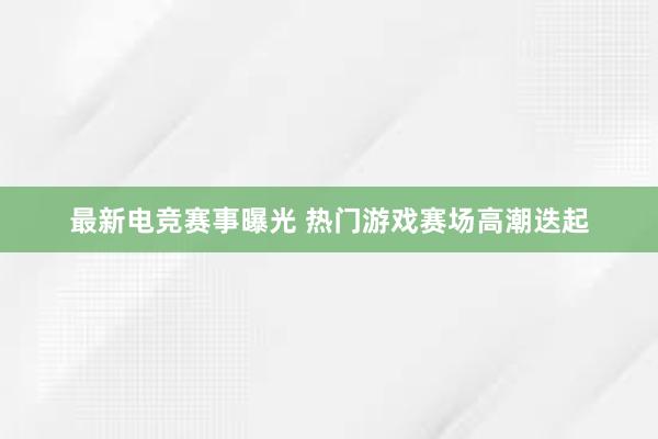 最新电竞赛事曝光 热门游戏赛场高潮迭起