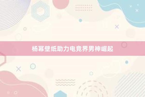 杨幂壁纸助力电竞界男神崛起